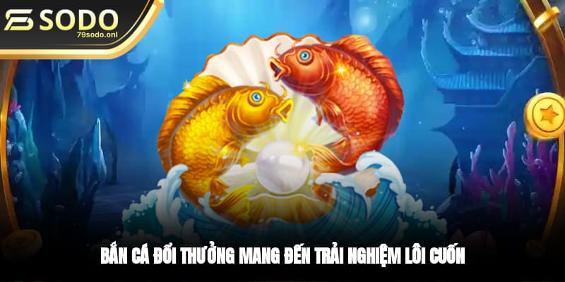 Bắn cá đổi thưởng mang đến trải nghiệm lôi cuốn